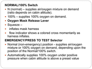 NORMAL/100% Switch
 N (normal) – supplies air/oxygen mixture on demand
(ratio depends on cabin altitude).
 100% – supplies 100% oxygen on demand.
 Oxygen Mask Release Lever
 Squeeze –
 inflates mask harness
 flow indicator shows a colored cross momentarily as
harness inflates.
EMERGENCY/PRESS TO TEST Selector
 Normal (non-emergency) position - supplies air/oxygen
mixture or 100% oxygen on demand, depending upon the
position of the Normal/100% switch.
 Automatically supplies 100% oxygen under positive
pressure when cabin altitude is above a preset value
 
