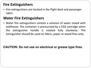 Fire Extinguishers
 Fire extinguishers are located in the flight deck and passenger
cabin.
Water Fire Extinguishers
 Water fire extinguishers contain a solution of water mixed with
antifreeze. The container is pressurized by a CO2 cartridge when
the extinguisher handle is rotated fully clockwise. The
extinguisher should be used on fabric, paper or wood fires only.
CAUTION: Do not use on electrical or grease type fires.
 