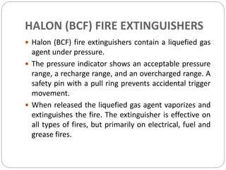 HALON (BCF) FIRE EXTINGUISHERS
 Halon (BCF) fire extinguishers contain a liquefied gas
agent under pressure.
 The pressure indicator shows an acceptable pressure
range, a recharge range, and an overcharged range. A
safety pin with a pull ring prevents accidental trigger
movement.
 When released the liquefied gas agent vaporizes and
extinguishes the fire. The extinguisher is effective on
all types of fires, but primarily on electrical, fuel and
grease fires.
 