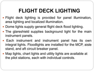 FLIGHT DECK LIGHTING
 Flight deck lighting is provided for panel illumination,
area lighting and localized illumination.
 Dome lights supply general flight deck flood lighting.
 The glareshield supplies background light for the main
instrument panels.
 Each instrument and instrument panel has its own
integral lights. Floodlights are installed for the MCP, aisle
stand, and aft circuit breaker panel.
 Map lights, chart lights and utility lights are available at
the pilot stations, each with individual controls.
 