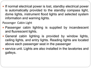  If normal electrical power is lost, standby electrical power
is automatically provided to the standby compass light,
dome lights, instrument flood lights and selected system
information and warning lights.
Passenger Cabin Light
 Passenger cabin lighting is supplied by incandescent
and fluorescent lights.
 General cabin lighting is provided by window lights,
ceiling lights, and entry lights. Reading lights are located
above each passenger seat in the passenger
 service unit. Lights are also installed in the lavatories and
galleys.
 