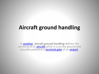 Aircraft ground handling
In aviation, aircraft ground handling defines the
servicing of an aircraft while it is on the ground and
(usually) parked at a terminal gate of an airport.
 
