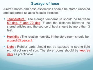 Storage of hose
Aircraft hoses and hose assemblies should be stored uncoiled
and supported so as to release stresses.
 Temperature : The storage temperature should be between
50 deg. F and 70 deg. F and the distance between the
stored articles and the source of heat should be more than 3
feet.
 Humidity : The relative humidity in the store room should be
around 65 percent.
 Light : Rubber parts should not be exposed to strong light
e.g. direct rays of sun. The store rooms should be kept as
dark as practicable.
 