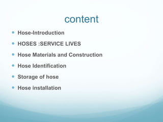 content
 Hose-Introduction
 HOSES :SERVICE LIVES
 Hose Materials and Construction
 Hose Identification
 Storage of hose
 Hose installation
 