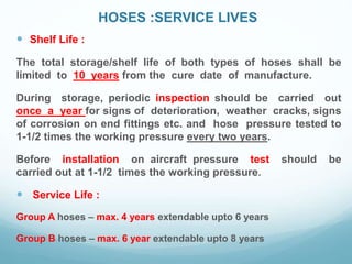 HOSES :SERVICE LIVES
 Shelf Life :
The total storage/shelf life of both types of hoses shall be
limited to 10 years from the cure date of manufacture.
During storage, periodic inspection should be carried out
once a year for signs of deterioration, weather cracks, signs
of corrosion on end fittings etc. and hose pressure tested to
1-1/2 times the working pressure every two years.
Before installation on aircraft pressure test should be
carried out at 1-1/2 times the working pressure.
 Service Life :
Group A hoses – max. 4 years extendable upto 6 years
Group B hoses – max. 6 year extendable upto 8 years
 