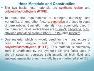 Hose Materials and Construction
 The two basic hose materials are synthetic rubber and
polytetrafluoroethylene (PTFE).
 To meet the requirements of strength, durability, and
workability, among other factors, synthetics are used in place
of pure rubber. Synthetic materials most commonly used in
the manufacture of flexible hose are Buna-N, neoprene, butyl,
ethylene propylene diene rubber (EPDM) and Teflon™.
 One material which is widely used for the manufacture of
hose for engine and hydraulic systems is
polytetrafluoroethylene (PTFE). This material is chemically
inert, is unaffected by the synthetic oils and fluids used in
aircraft systems, operates satisfactorily at high fluid and
ambient temperature and normally has an unlimited shelf life.
 
