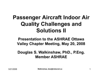 Passenger Aircraft Indoor Air
      Quality Challenges and
            Solutions II
            Presentation to the ASHRAE Ottawa
            Valley Chapter Meeting, May 20, 2008

            Douglas S. Walkinshaw, PhD., P.Eng.
                     Member ASHRAE

                      Walkinshaw, dsw@indoorair.ca
5/21/2008                                            1