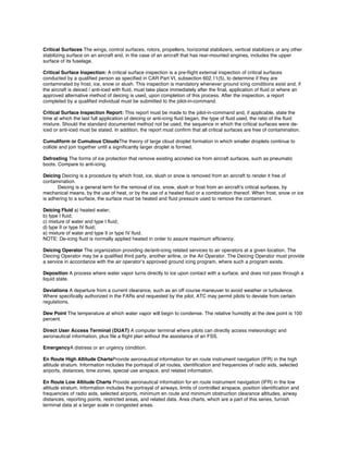 Critical Surfaces The wings, control surfaces, rotors, propellers, horizontal stabilizers, vertical stabilizers or any other
stabilizing surface on an aircraft and, in the case of an aircraft that has rear-mounted engines, includes the upper
surface of its fuselage.
Critical Surface Inspection: A critical surface inspection is a pre-ﬂight external inspection of critical surfaces
conducted by a qualiﬁed person as speciﬁed in CAR Part VI, subsection 602.11(5), to determine if they are
contaminated by frost, ice, snow or slush. This inspection is mandatory whenever ground icing conditions exist and, if
the aircraft is deiced / anti-iced with ﬂuid, must take place immediately after the ﬁnal, application of ﬂuid or where an
approved alternative method of deicing is used, upon completion of this process. After the inspection, a report
completed by a qualiﬁed individual must be submitted to the pilot-in-command.
Critical Surface Inspection Report: This report must be made to the pilot-in-command and, if applicable, state the
time at which the last full application of deicing or anti-icing ﬂuid began, the type of ﬂuid used, the ratio of the ﬂuid
mixture. Should the standard documented method not be used, the sequence in which the critical surfaces were de-
iced or anti-iced must be stated. In addition, the report must conﬁrm that all critical surfaces are free of contamination.
Cumuliform or Cumulous CloudsThe theory of large cloud droplet formation in which smaller droplets continue to
collide and join together until a signiﬁcantly larger droplet is formed.
Defrosting The forms of ice protection that remove existing accreted ice from aircraft surfaces, such as pneumatic
boots. Compare to anti-icing.
Deicing Deicing is a procedure by which frost, ice, slush or snow is removed from an aircraft to render it free of
contamination.
Deicing is a general term for the removal of ice, snow, slush or frost from an aircraft’s critical surfaces, by
mechanical means, by the use of heat, or by the use of a heated ﬂuid or a combination thereof. When frost, snow or ice
is adhering to a surface, the surface must be heated and ﬂuid pressure used to remove the contaminant.
Deicing Fluid a) heated water;

b) type I ﬂuid;

c) mixture of water and type I ﬂuid;

d) type II or type IV ﬂuid;

e) mixture of water and type II or type IV ﬂuid.

NOTE: De-icing ﬂuid is normally applied heated in order to assure maximum efﬁciency.

Deicing Operator The organization providing de/anti-icing related services to air operators at a given location. The

Deicing Operator may be a qualiﬁed third party, another airline, or the Air Operator. The Deicing Operator must provide 

a service in accordance with the air operator’s approved ground icing program, where such a program exists.

Deposition A process where water vapor turns directly to ice upon contact with a surface, and does not pass through a

liquid state.

Deviations A departure from a current clearance, such as an off course maneuver to avoid weather or turbulence.

Where speciﬁcally authorized in the FARs and requested by the pilot, ATC may permit pilots to deviate from certain 

regulations.

Dew Point The temperature at which water vapor will begin to condense. The relative humidity at the dew point is 100

percent.

Direct User Access Terminal (DUAT) A computer terminal where pilots can directly access meteorologic and

aeronautical information, plus ﬁle a ﬂight plan without the assistance of an FSS.

EmergencyA distress or an urgency condition.

En Route High Altitude ChartsProvide aeronautical information for en route instrument navigation (IFR) in the high

altitude stratum. Information includes the portrayal of jet routes, identiﬁcation and frequencies of radio aids, selected 

airports, distances, time zones, special use airspace, and related information.

En Route Low Altitude Charts Provide aeronautical information for en route instrument navigation (IFR) in the low

altitude stratum. Information includes the portrayal of airways, limits of controlled airspace, position identiﬁcation and 

frequencies of radio aids, selected airports, minimum en route and minimum obstruction clearance altitudes, airway

distances, reporting points, restricted areas, and related data. Area charts, which are a part of this series, furnish

terminal data at a larger scale in congested areas.

 