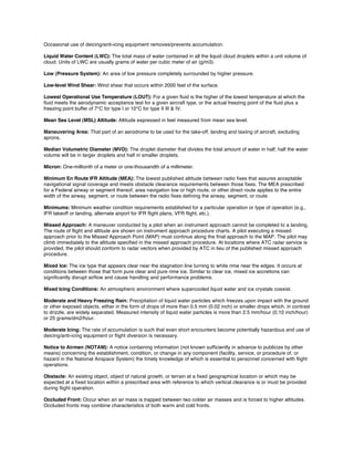 Occasional use of deicing/anti-icing equipment removes/prevents accumulation.
Liquid Water Content (LWC): The total mass of water contained in all the liquid cloud droplets within a unit volume of
cloud. Units of LWC are usually grams of water per cubic meter of air (g/m3).
Low (Pressure System): An area of low pressure completely surrounded by higher pressure.
Low-level Wind Shear: Wind shear that occurs within 2000 feet of the surface.
Lowest Operational Use Temperature (LOUT): For a given ﬂuid is the higher of the lowest temperature at which the
ﬂuid meets the aerodynamic acceptance test for a given aircraft type, or the actual freezing point of the ﬂuid plus a
freezing point buffer of 7°C for type I or 10°C for type II III & IV.
Mean Sea Level (MSL) Altitude: Altitude expressed in feet measured from mean sea level.
Maneuvering Area: That part of an aerodrome to be used for the take-off, landing and taxiing of aircraft, excluding
aprons.
Median Volumetric Diameter (MVD): The droplet diameter that divides the total amount of water in half; half the water
volume will be in larger droplets and half in smaller droplets.
Micron: One-millionth of a meter or one-thousandth of a millimeter.
Minimum En Route IFR Altitude (MEA): The lowest published altitude between radio ﬁxes that assures acceptable
navigational signal coverage and meets obstacle clearance requirements between those ﬁxes. The MEA prescribed
for a Federal airway or segment thereof, area navigation low or high route, or other direct route applies to the entire
width of the airway, segment, or route between the radio ﬁxes deﬁning the airway, segment, or route.
Minimums: Minimum weather condition requirements established for a particular operation or type of operation (e.g.,
IFR takeoff or landing, alternate airport for IFR ﬂight plans, VFR ﬂight, etc.).
Missed Approach: A maneuver conducted by a pilot when an instrument approach cannot be completed to a landing.
The route of ﬂight and altitude are shown on instrument approach procedure charts. A pilot executing a missed
approach prior to the Missed Approach Point (MAP) must continue along the ﬁnal approach to the MAP. The pilot may
climb immediately to the altitude speciﬁed in the missed approach procedure. At locations where ATC radar service is
provided, the pilot should conform to radar vectors when provided by ATC in lieu of the published missed approach
procedure.
Mixed Ice: The ice type that appears clear near the stagnation line turning to white rime near the edges. It occurs at
conditions between those that form pure clear and pure rime ice. Similar to clear ice, mixed ice accretions can
signiﬁcantly disrupt airﬂow and cause handling and performance problems.
Mixed Icing Conditions: An atmospheric environment where supercooled liquid water and ice crystals coexist.
Moderate and Heavy Freezing Rain: Precipitation of liquid water particles which freezes upon impact with the ground
or other exposed objects, either in the form of drops of more than 0.5 mm (0.02 inch) or smaller drops which, in contrast
to drizzle, are widely separated. Measured intensity of liquid water particles is more than 2.5 mm/hour (0.10 inch/hour)
or 25 grams/dm2/hour.
Moderate Icing: The rate of accumulation is such that even short encounters become potentially hazardous and use of
deicing/anti-icing equipment or ﬂight diversion is necessary.
Notice to Airmen (NOTAM): A notice containing information (not known sufﬁciently in advance to publicize by other
means) concerning the establishment, condition, or change in any component (facility, service, or procedure of, or
hazard in the National Airspace System) the timely knowledge of which is essential to personnel concerned with ﬂight
operations.
Obstacle: An existing object, object of natural growth, or terrain at a ﬁxed geographical location or which may be
expected at a ﬁxed location within a prescribed area with reference to which vertical clearance is or must be provided
during ﬂight operation.
Occluded Front: Occur when an air mass is trapped between two colder air masses and is forced to higher altitudes.
Occluded fronts may combine characteristics of both warm and cold fronts.
 