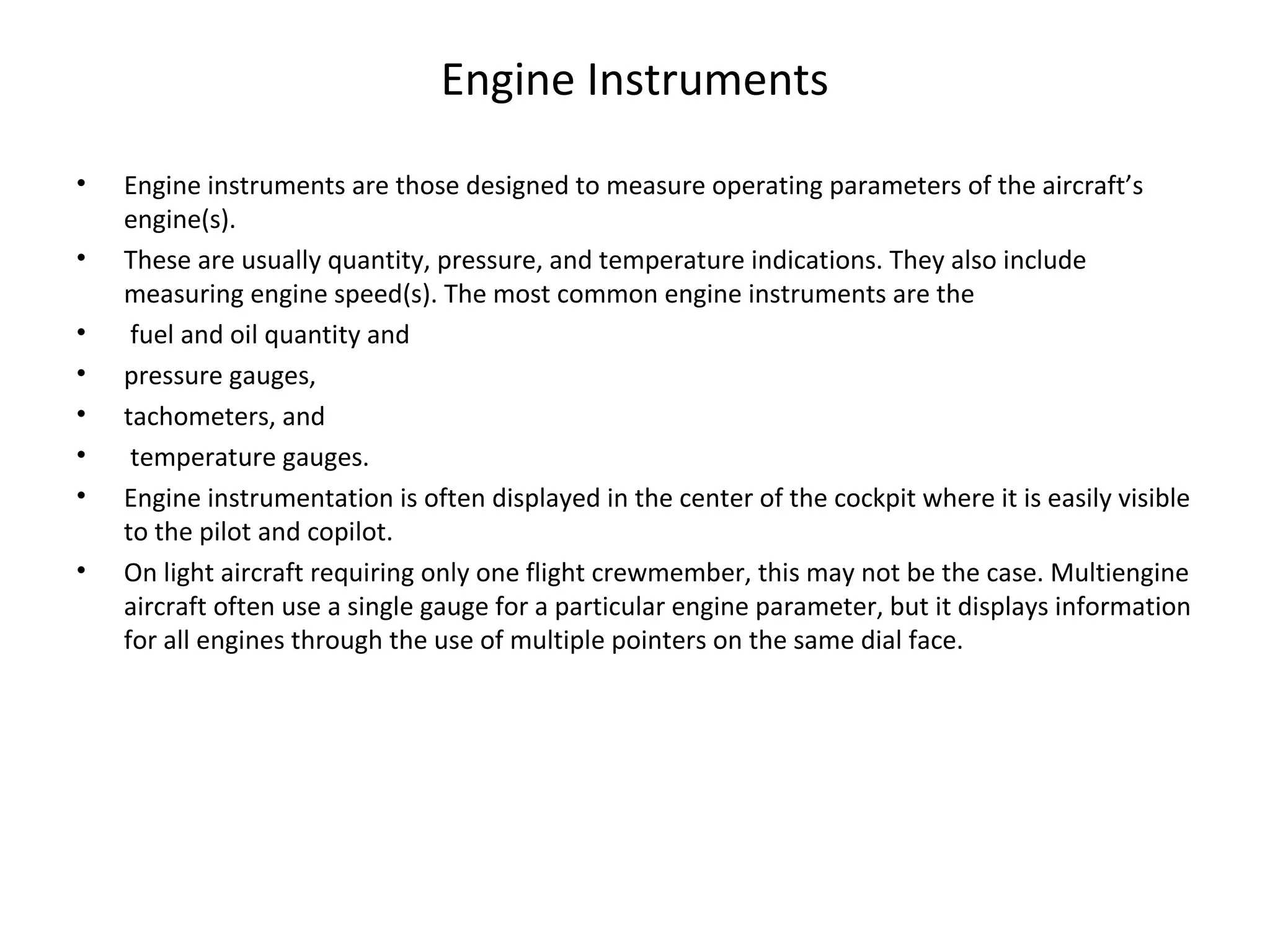 Engine Instruments
• Engine instruments are those designed to measure operating parameters of the aircraft’s
engine(s).
• These are usually quantity, pressure, and temperature indications. They also include
measuring engine speed(s). The most common engine instruments are the
• fuel and oil quantity and
• pressure gauges,
• tachometers, and
• temperature gauges.
• Engine instrumentation is often displayed in the center of the cockpit where it is easily visible
to the pilot and copilot.
• On light aircraft requiring only one flight crewmember, this may not be the case. Multiengine
aircraft often use a single gauge for a particular engine parameter, but it displays information
for all engines through the use of multiple pointers on the same dial face.
 