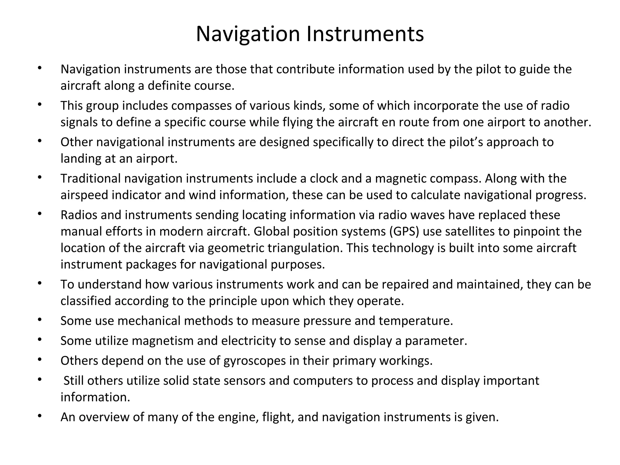 Navigation Instruments
• Navigation instruments are those that contribute information used by the pilot to guide the
aircraft along a definite course.
• This group includes compasses of various kinds, some of which incorporate the use of radio
signals to define a specific course while flying the aircraft en route from one airport to another.
• Other navigational instruments are designed specifically to direct the pilot’s approach to
landing at an airport.
• Traditional navigation instruments include a clock and a magnetic compass. Along with the
airspeed indicator and wind information, these can be used to calculate navigational progress.
• Radios and instruments sending locating information via radio waves have replaced these
manual efforts in modern aircraft. Global position systems (GPS) use satellites to pinpoint the
location of the aircraft via geometric triangulation. This technology is built into some aircraft
instrument packages for navigational purposes.
• To understand how various instruments work and can be repaired and maintained, they can be
classified according to the principle upon which they operate.
• Some use mechanical methods to measure pressure and temperature.
• Some utilize magnetism and electricity to sense and display a parameter.
• Others depend on the use of gyroscopes in their primary workings.
• Still others utilize solid state sensors and computers to process and display important
information.
• An overview of many of the engine, flight, and navigation instruments is given.
 
