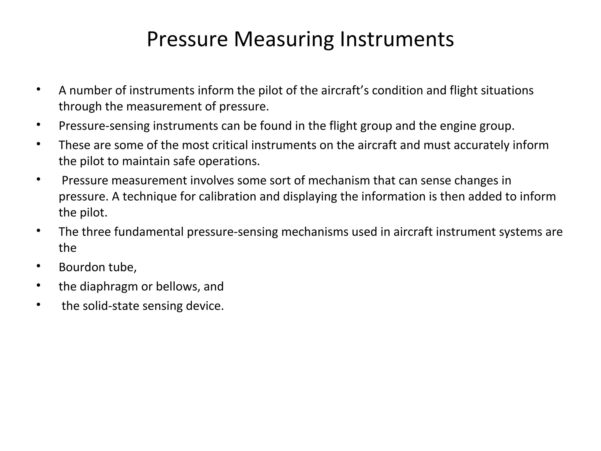 Pressure Measuring Instruments
• A number of instruments inform the pilot of the aircraft’s condition and flight situations
through the measurement of pressure.
• Pressure-sensing instruments can be found in the flight group and the engine group.
• These are some of the most critical instruments on the aircraft and must accurately inform
the pilot to maintain safe operations.
• Pressure measurement involves some sort of mechanism that can sense changes in
pressure. A technique for calibration and displaying the information is then added to inform
the pilot.
• The three fundamental pressure-sensing mechanisms used in aircraft instrument systems are
the
• Bourdon tube,
• the diaphragm or bellows, and
• the solid-state sensing device.
 