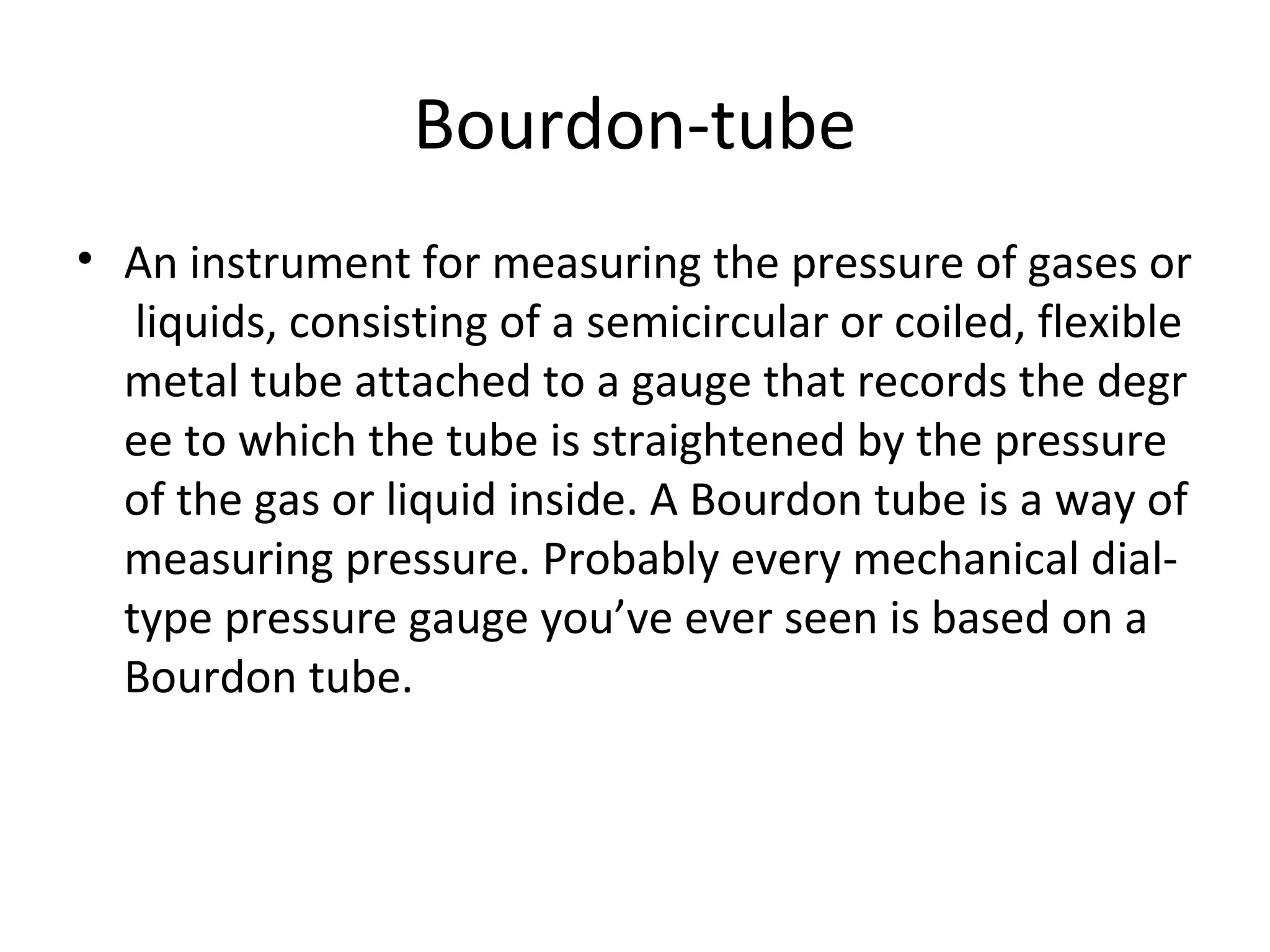 Bourdon-tube
• An instrument for measuring the pressure of gases or
 liquids, consisting of a semicircular or coiled, flexible 
metal tube attached to a gauge that records the degr
ee to which the tube is straightened by the pressure 
of the gas or liquid inside. A Bourdon tube is a way of 
measuring pressure. Probably every mechanical dial-
type pressure gauge you’ve ever seen is based on a 
Bourdon tube.
 