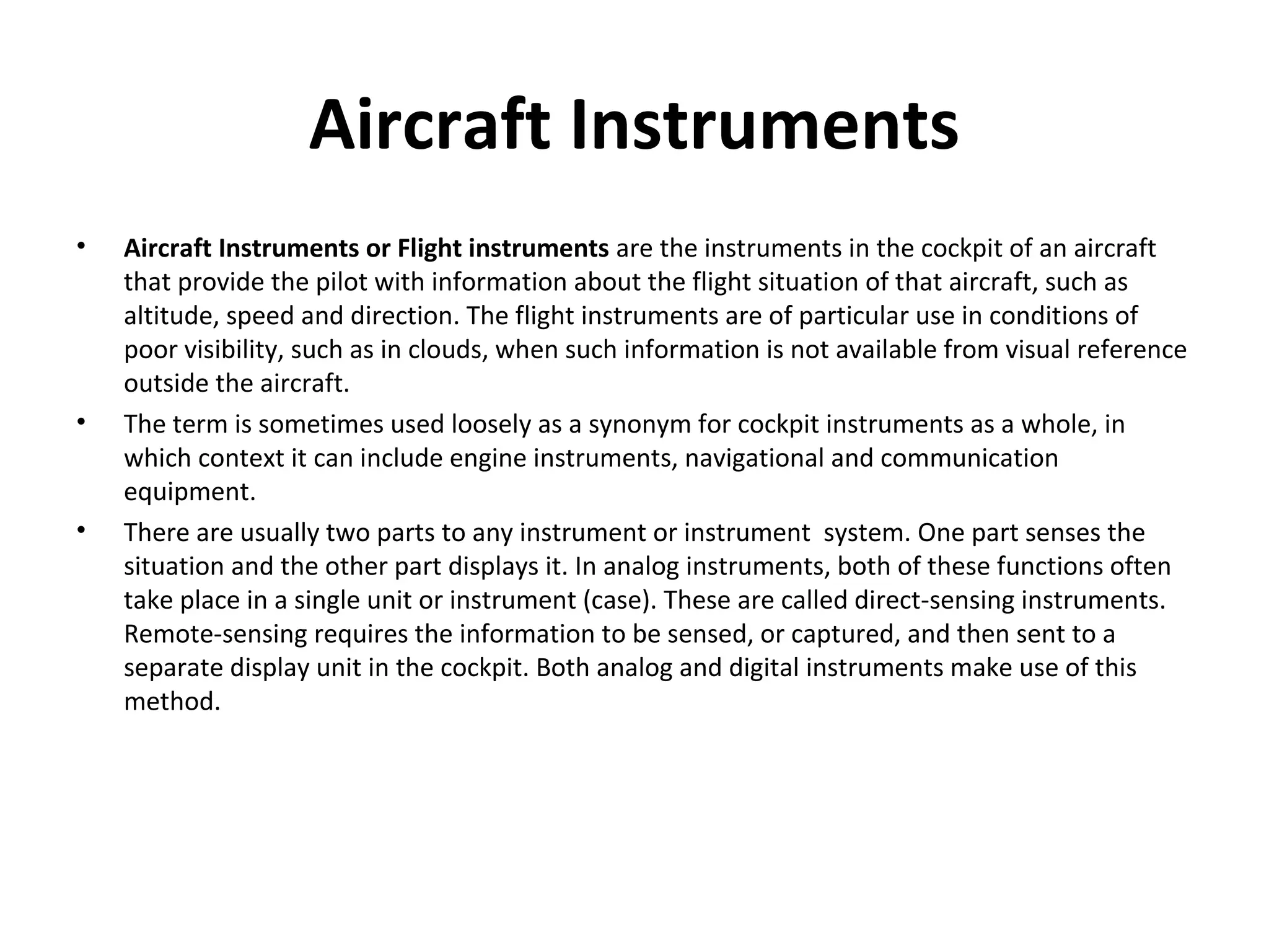 Aircraft Instruments
• Aircraft Instruments or Flight instruments are the instruments in the cockpit of an aircraft
that provide the pilot with information about the flight situation of that aircraft, such as
altitude, speed and direction. The flight instruments are of particular use in conditions of
poor visibility, such as in clouds, when such information is not available from visual reference
outside the aircraft.
• The term is sometimes used loosely as a synonym for cockpit instruments as a whole, in
which context it can include engine instruments, navigational and communication
equipment.
• There are usually two parts to any instrument or instrument system. One part senses the
situation and the other part displays it. In analog instruments, both of these functions often
take place in a single unit or instrument (case). These are called direct-sensing instruments.
Remote-sensing requires the information to be sensed, or captured, and then sent to a
separate display unit in the cockpit. Both analog and digital instruments make use of this
method.
 