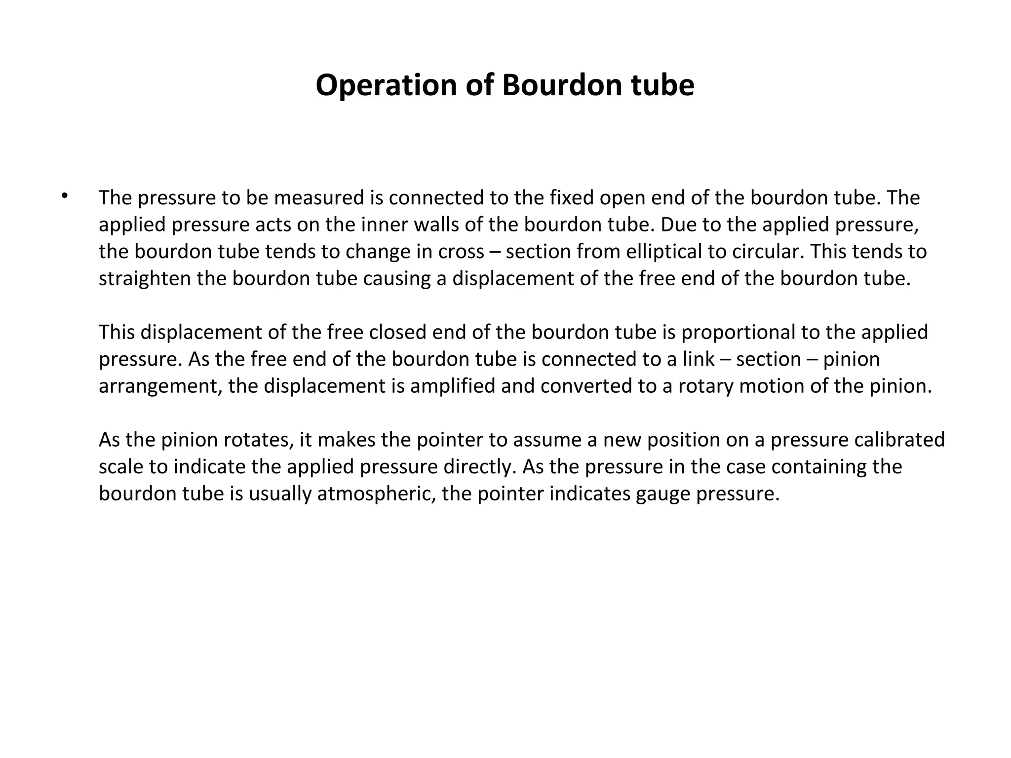Operation of Bourdon tube
• The pressure to be measured is connected to the fixed open end of the bourdon tube. The 
applied pressure acts on the inner walls of the bourdon tube. Due to the applied pressure, 
the bourdon tube tends to change in cross – section from elliptical to circular. This tends to 
straighten the bourdon tube causing a displacement of the free end of the bourdon tube.
This displacement of the free closed end of the bourdon tube is proportional to the applied 
pressure. As the free end of the bourdon tube is connected to a link – section – pinion 
arrangement, the displacement is amplified and converted to a rotary motion of the pinion.
As the pinion rotates, it makes the pointer to assume a new position on a pressure calibrated 
scale to indicate the applied pressure directly. As the pressure in the case containing the 
bourdon tube is usually atmospheric, the pointer indicates gauge pressure.
 