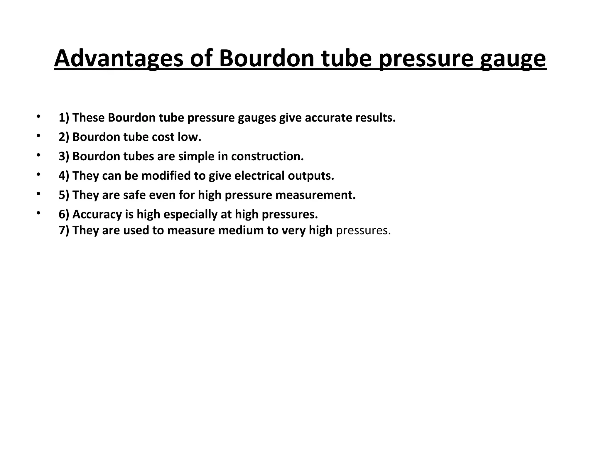 Advantages of Bourdon tube pressure gauge
• 1) These Bourdon tube pressure gauges give accurate results.
• 2) Bourdon tube cost low.
• 3) Bourdon tubes are simple in construction.
• 4) They can be modified to give electrical outputs.
• 5) They are safe even for high pressure measurement.
• 6) Accuracy is high especially at high pressures.
7) They are used to measure medium to very high pressures.
 
