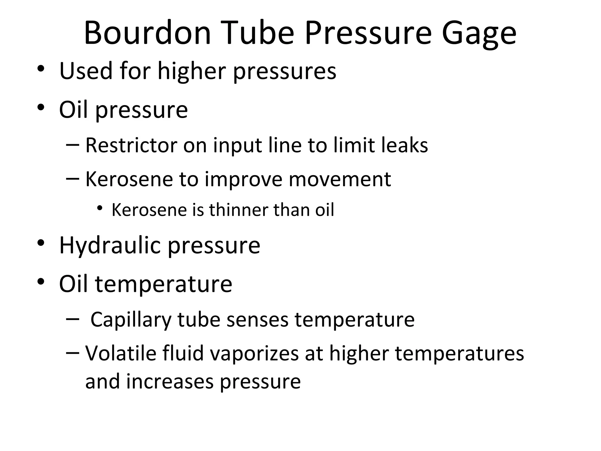 Bourdon Tube Pressure Gage
• Used for higher pressures
• Oil pressure
– Restrictor on input line to limit leaks
– Kerosene to improve movement
• Kerosene is thinner than oil
• Hydraulic pressure
• Oil temperature
–  Capillary tube senses temperature
– Volatile fluid vaporizes at higher temperatures 
and increases pressure
 
