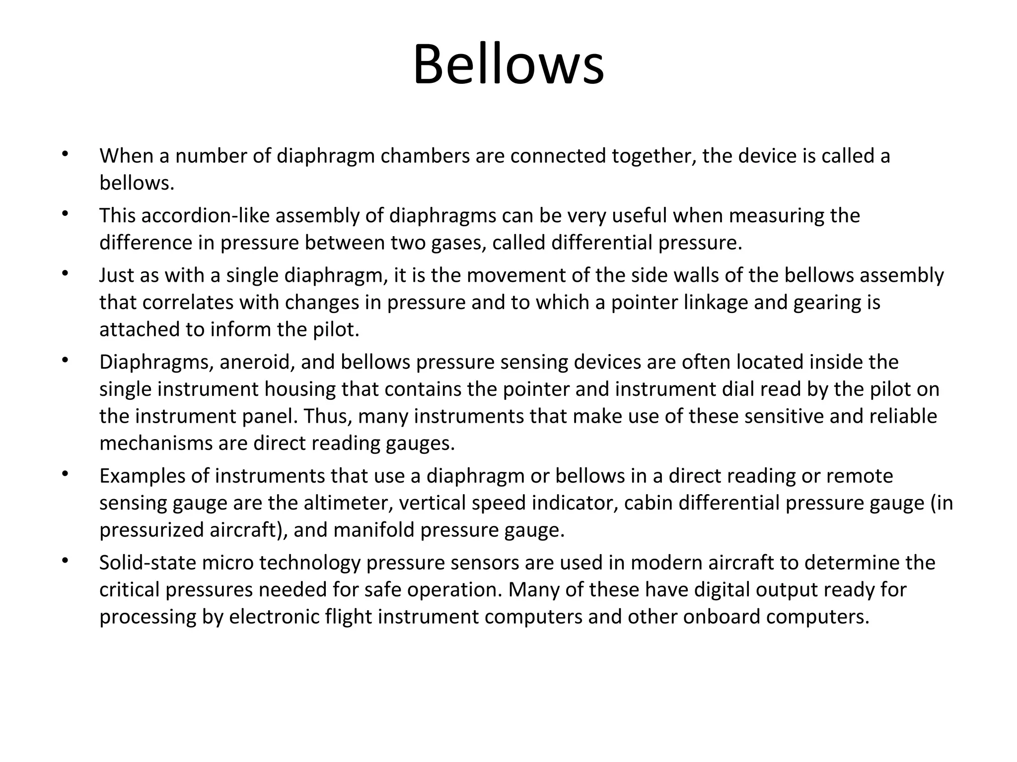Bellows
• When a number of diaphragm chambers are connected together, the device is called a 
bellows.
• This accordion-like assembly of diaphragms can be very useful when measuring the 
difference in pressure between two gases, called differential pressure.
• Just as with a single diaphragm, it is the movement of the side walls of the bellows assembly 
that correlates with changes in pressure and to which a pointer linkage and gearing is 
attached to inform the pilot.
• Diaphragms, aneroid, and bellows pressure sensing devices are often located inside the 
single instrument housing that contains the pointer and instrument dial read by the pilot on 
the instrument panel. Thus, many instruments that make use of these sensitive and reliable 
mechanisms are direct reading gauges.
• Examples of instruments that use a diaphragm or bellows in a direct reading or remote 
sensing gauge are the altimeter, vertical speed indicator, cabin differential pressure gauge (in 
pressurized aircraft), and manifold pressure gauge.
• Solid-state micro technology pressure sensors are used in modern aircraft to determine the 
critical pressures needed for safe operation. Many of these have digital output ready for 
processing by electronic flight instrument computers and other onboard computers.
 