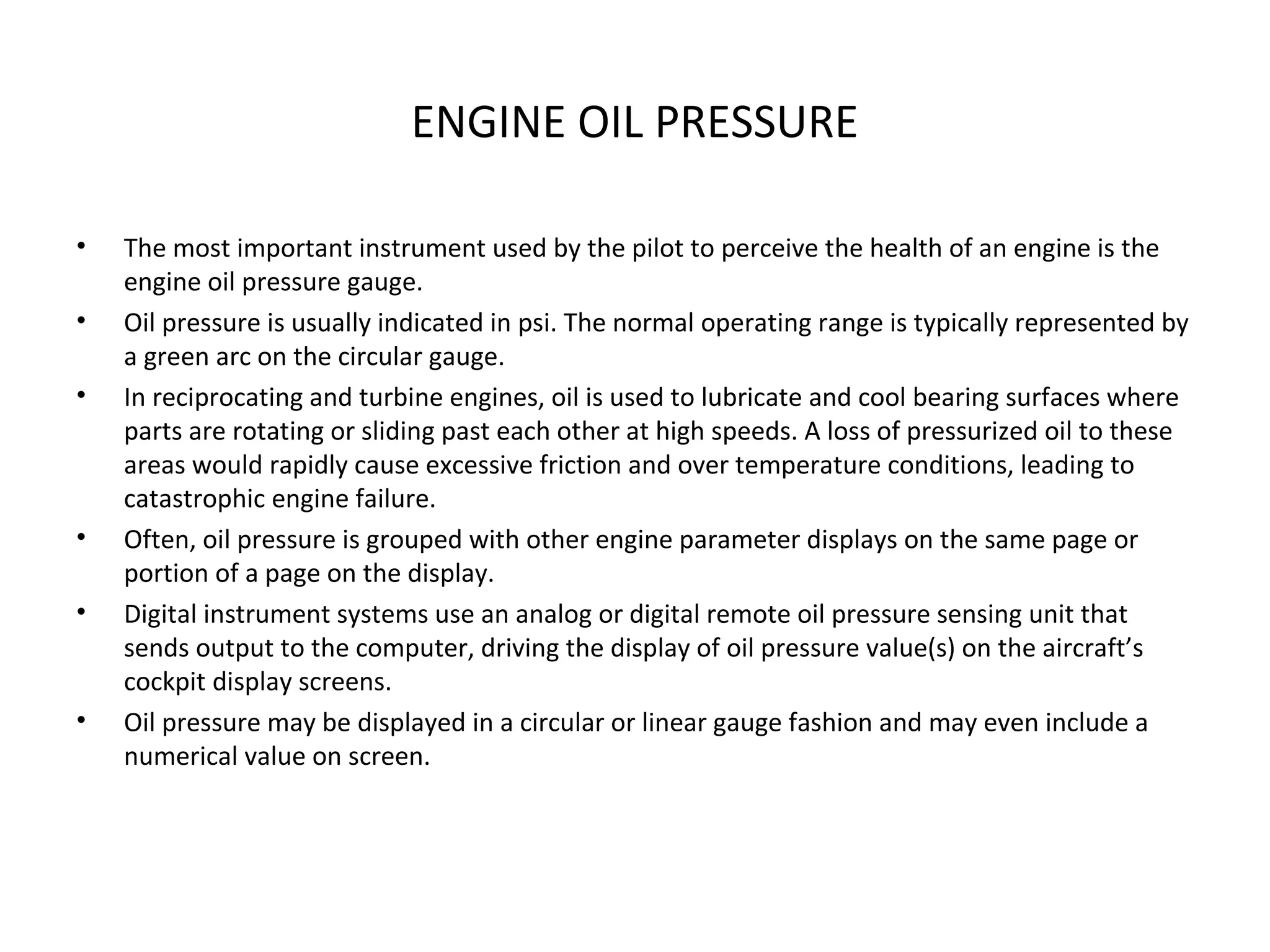 ENGINE OIL PRESSURE
• The most important instrument used by the pilot to perceive the health of an engine is the
engine oil pressure gauge.
• Oil pressure is usually indicated in psi. The normal operating range is typically represented by
a green arc on the circular gauge.
• In reciprocating and turbine engines, oil is used to lubricate and cool bearing surfaces where
parts are rotating or sliding past each other at high speeds. A loss of pressurized oil to these
areas would rapidly cause excessive friction and over temperature conditions, leading to
catastrophic engine failure.
• Often, oil pressure is grouped with other engine parameter displays on the same page or
portion of a page on the display.
• Digital instrument systems use an analog or digital remote oil pressure sensing unit that
sends output to the computer, driving the display of oil pressure value(s) on the aircraft’s
cockpit display screens.
• Oil pressure may be displayed in a circular or linear gauge fashion and may even include a
numerical value on screen.
 