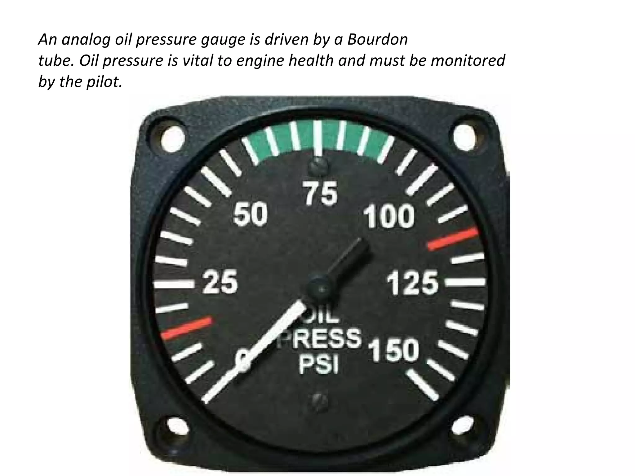 An analog oil pressure gauge is driven by a Bourdon
tube. Oil pressure is vital to engine health and must be monitored
by the pilot.
 