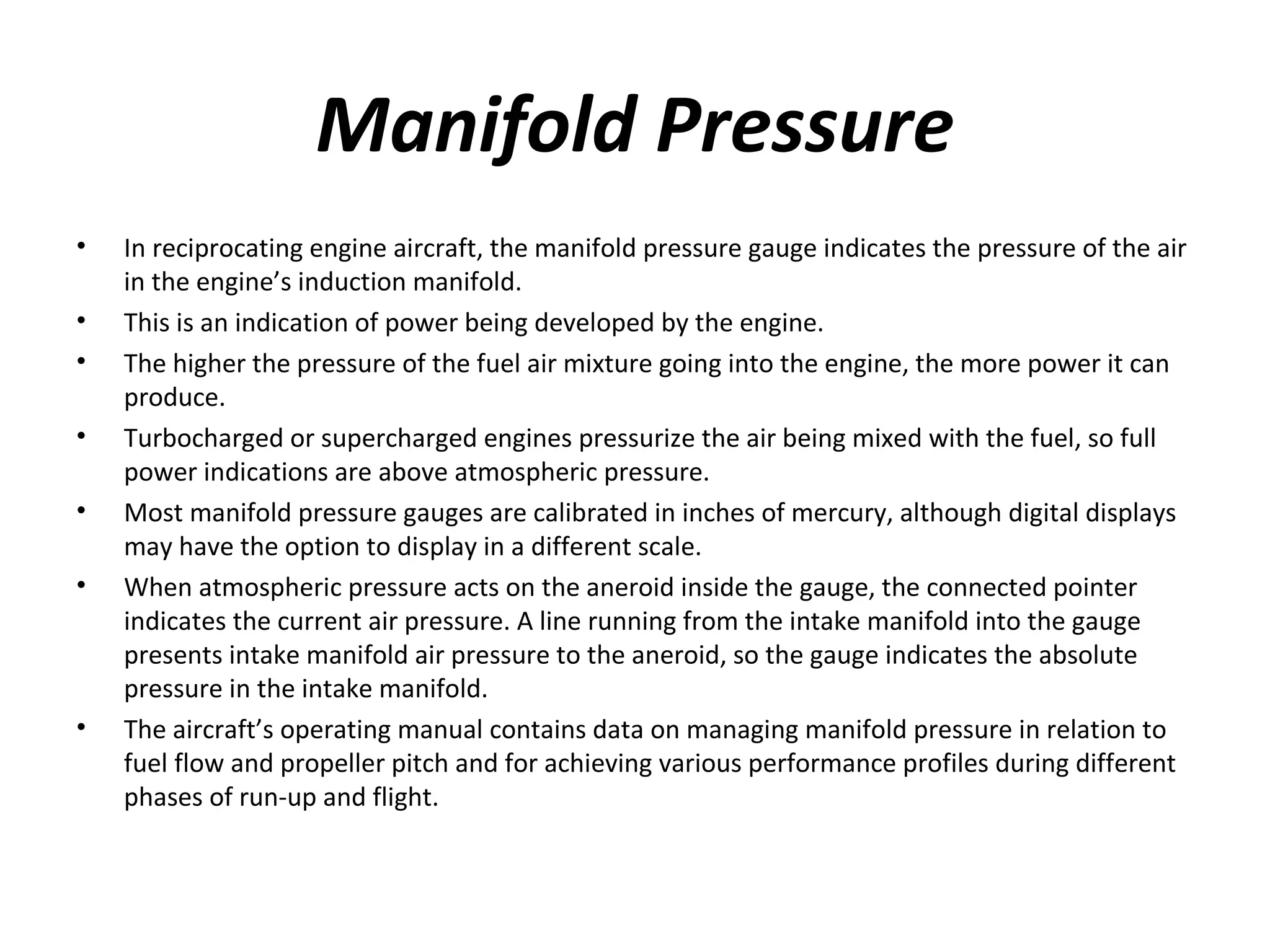 Manifold Pressure
• In reciprocating engine aircraft, the manifold pressure gauge indicates the pressure of the air
in the engine’s induction manifold.
• This is an indication of power being developed by the engine.
• The higher the pressure of the fuel air mixture going into the engine, the more power it can
produce.
• Turbocharged or supercharged engines pressurize the air being mixed with the fuel, so full
power indications are above atmospheric pressure.
• Most manifold pressure gauges are calibrated in inches of mercury, although digital displays
may have the option to display in a different scale.
• When atmospheric pressure acts on the aneroid inside the gauge, the connected pointer
indicates the current air pressure. A line running from the intake manifold into the gauge
presents intake manifold air pressure to the aneroid, so the gauge indicates the absolute
pressure in the intake manifold.
• The aircraft’s operating manual contains data on managing manifold pressure in relation to
fuel flow and propeller pitch and for achieving various performance profiles during different
phases of run­up and flight.
 