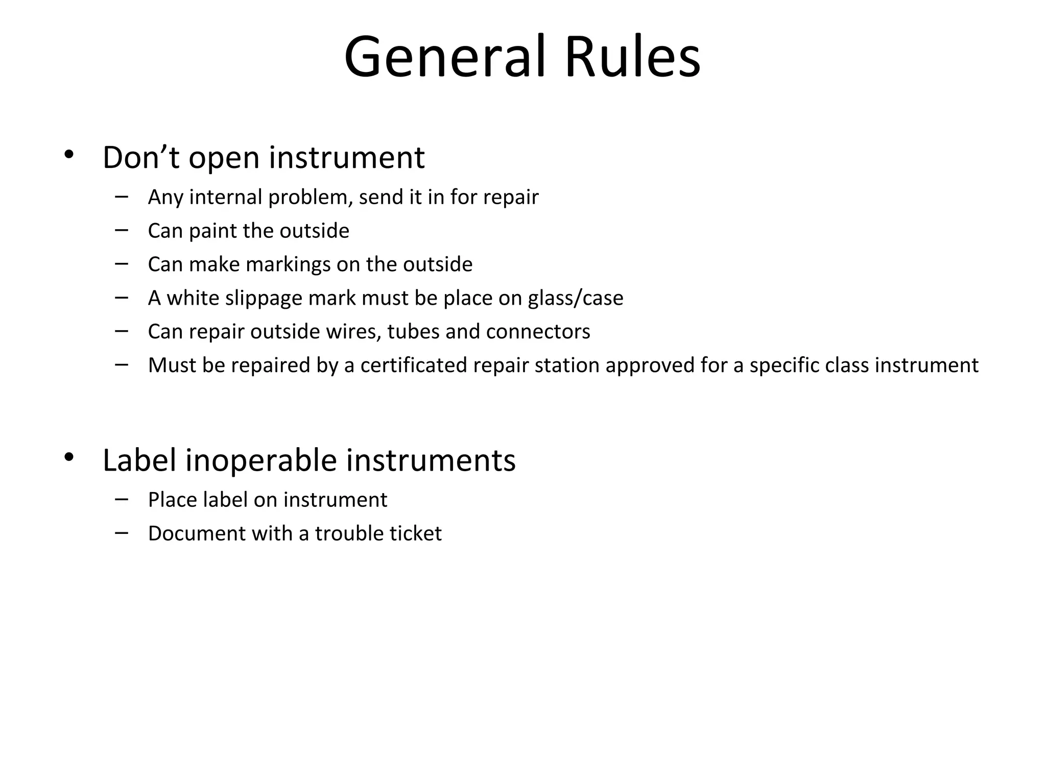 General Rules
• Don’t open instrument
– Any internal problem, send it in for repair
– Can paint the outside
– Can make markings on the outside
– A white slippage mark must be place on glass/case
– Can repair outside wires, tubes and connectors
– Must be repaired by a certificated repair station approved for a specific class instrument
• Label inoperable instruments
– Place label on instrument
– Document with a trouble ticket
 