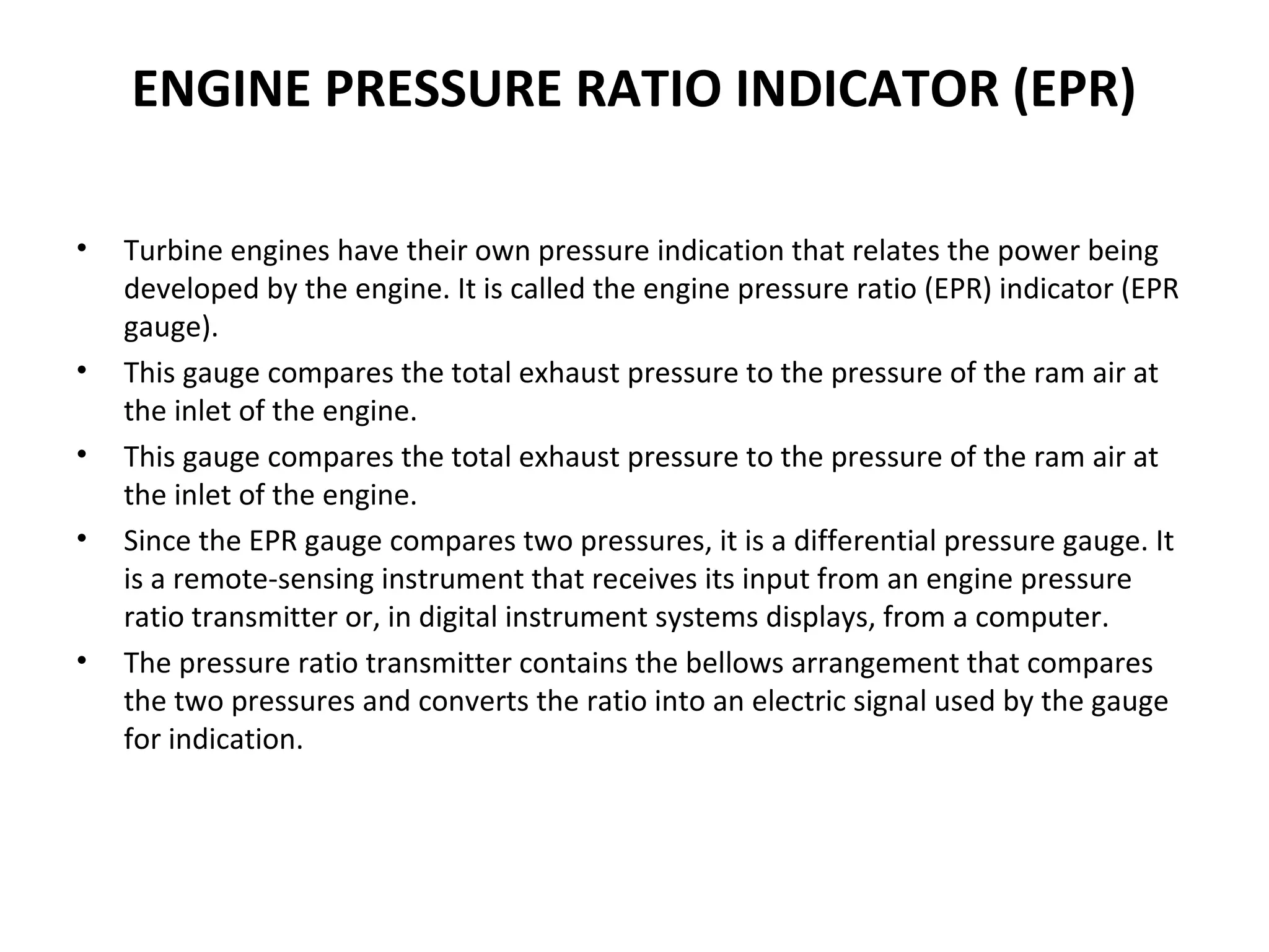 ENGINE PRESSURE RATIO INDICATOR (EPR)
• Turbine engines have their own pressure indication that relates the power being
developed by the engine. It is called the engine pressure ratio (EPR) indicator (EPR
gauge).
• This gauge compares the total exhaust pressure to the pressure of the ram air at
the inlet of the engine.
• This gauge compares the total exhaust pressure to the pressure of the ram air at
the inlet of the engine.
• Since the EPR gauge compares two pressures, it is a differential pressure gauge. It
is a remote­sensing instrument that receives its input from an engine pressure
ratio transmitter or, in digital instrument systems displays, from a computer.
• The pressure ratio transmitter contains the bellows arrangement that compares
the two pressures and converts the ratio into an electric signal used by the gauge
for indication.
 