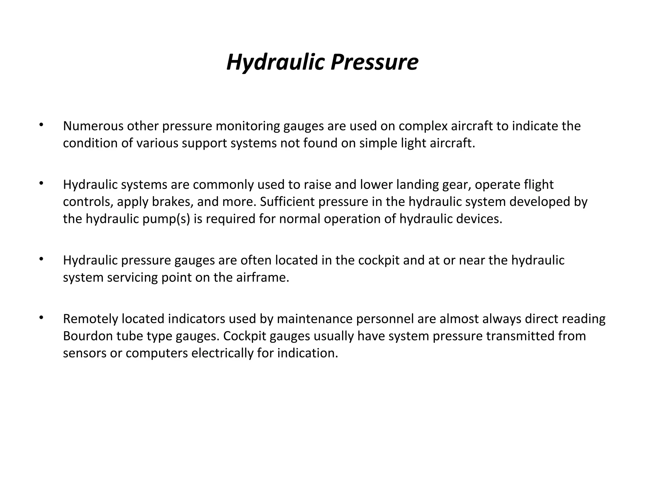 Hydraulic Pressure
• Numerous other pressure monitoring gauges are used on complex aircraft to indicate the
condition of various support systems not found on simple light aircraft.
• Hydraulic systems are commonly used to raise and lower landing gear, operate flight
controls, apply brakes, and more. Sufficient pressure in the hydraulic system developed by
the hydraulic pump(s) is required for normal operation of hydraulic devices.
• Hydraulic pressure gauges are often located in the cockpit and at or near the hydraulic
system servicing point on the airframe.
• Remotely located indicators used by maintenance personnel are almost always direct reading
Bourdon tube type gauges. Cockpit gauges usually have system pressure transmitted from
sensors or computers electrically for indication.
 