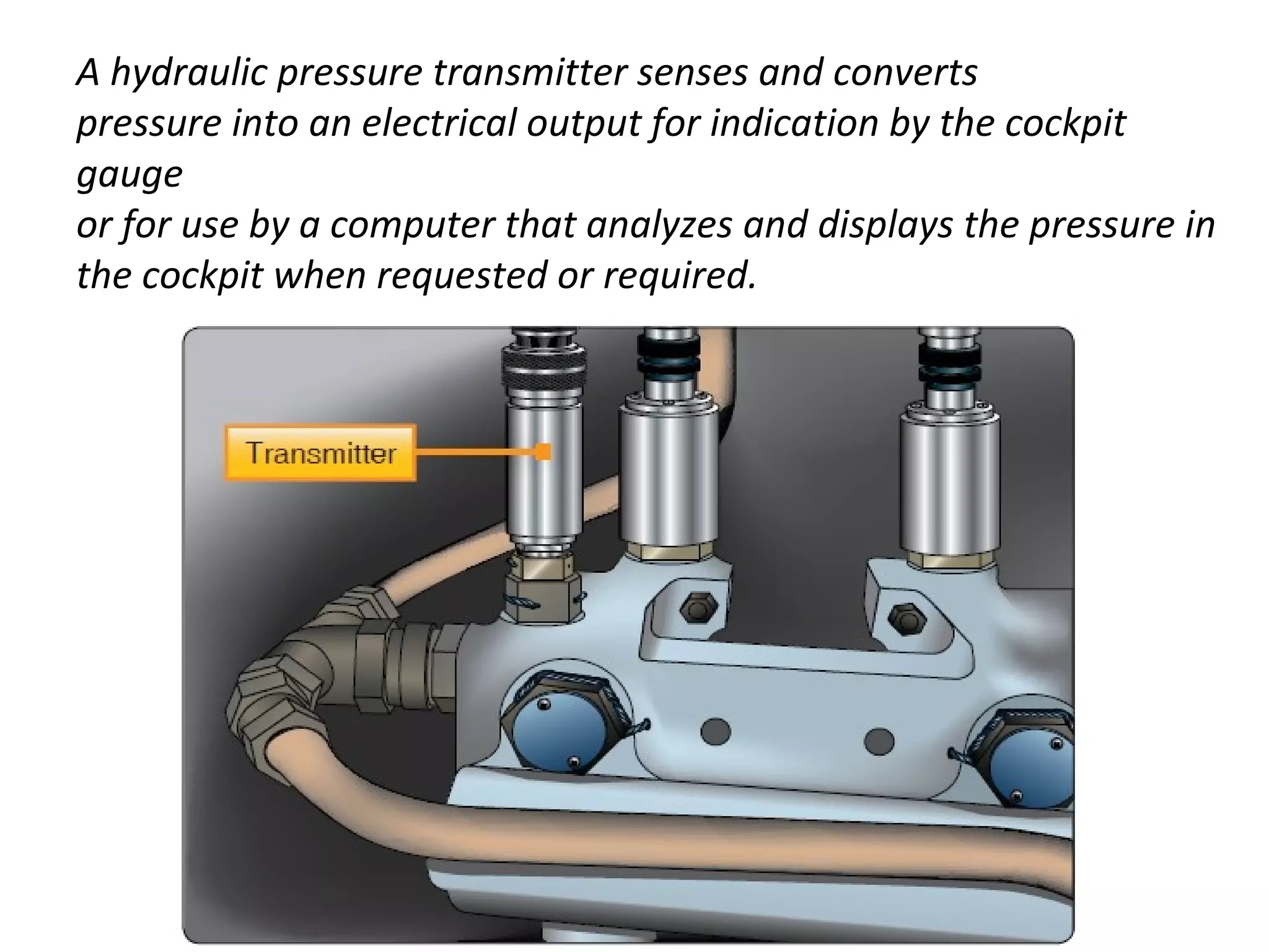 A hydraulic pressure transmitter senses and converts
pressure into an electrical output for indication by the cockpit
gauge
or for use by a computer that analyzes and displays the pressure in
the cockpit when requested or required.
 