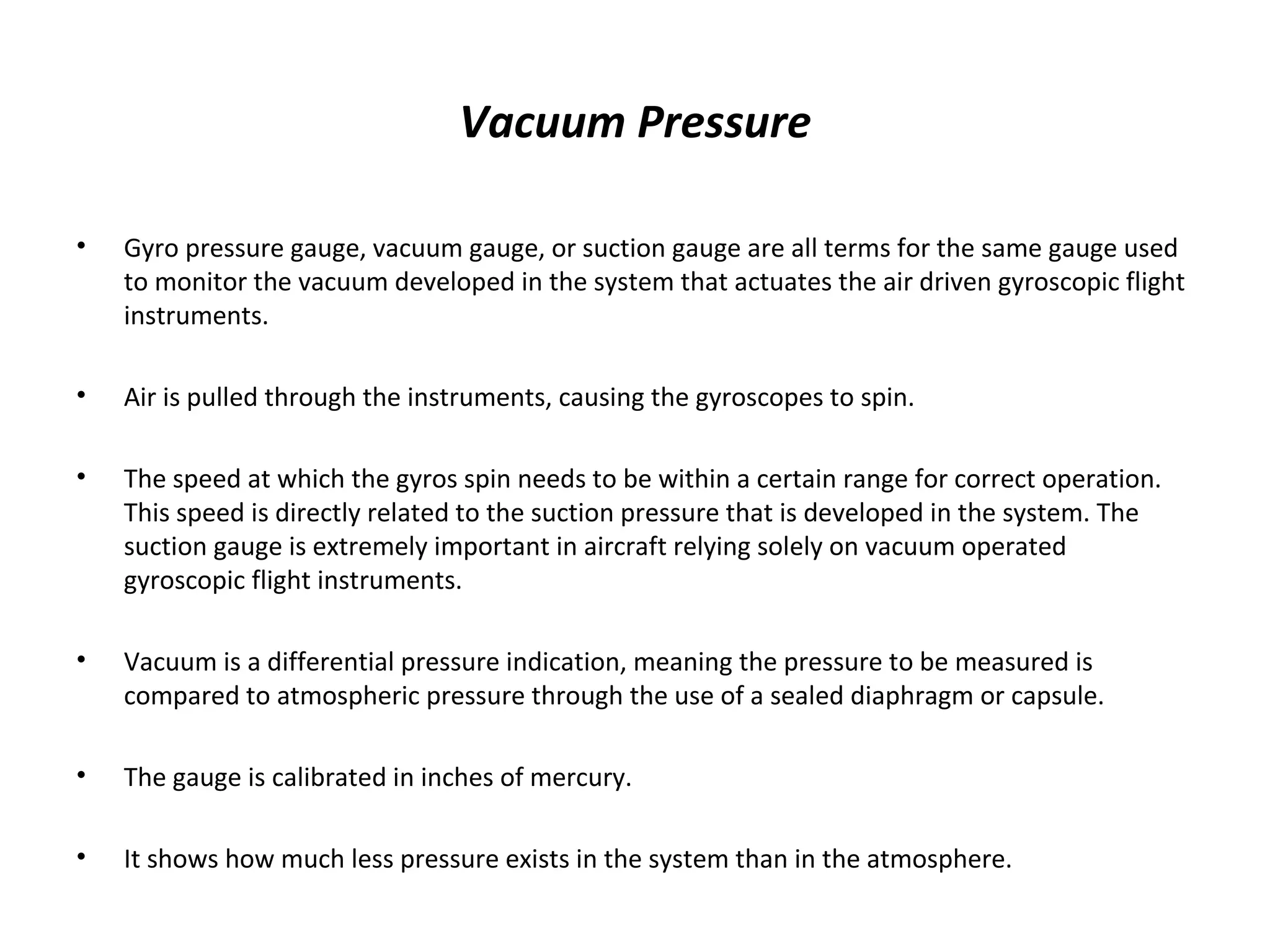 Vacuum Pressure
• Gyro pressure gauge, vacuum gauge, or suction gauge are all terms for the same gauge used
to monitor the vacuum developed in the system that actuates the air driven gyroscopic flight
instruments.
• Air is pulled through the instruments, causing the gyroscopes to spin.
• The speed at which the gyros spin needs to be within a certain range for correct operation.
This speed is directly related to the suction pressure that is developed in the system. The
suction gauge is extremely important in aircraft relying solely on vacuum operated
gyroscopic flight instruments.
• Vacuum is a differential pressure indication, meaning the pressure to be measured is
compared to atmospheric pressure through the use of a sealed diaphragm or capsule.
• The gauge is calibrated in inches of mercury.
• It shows how much less pressure exists in the system than in the atmosphere.
 