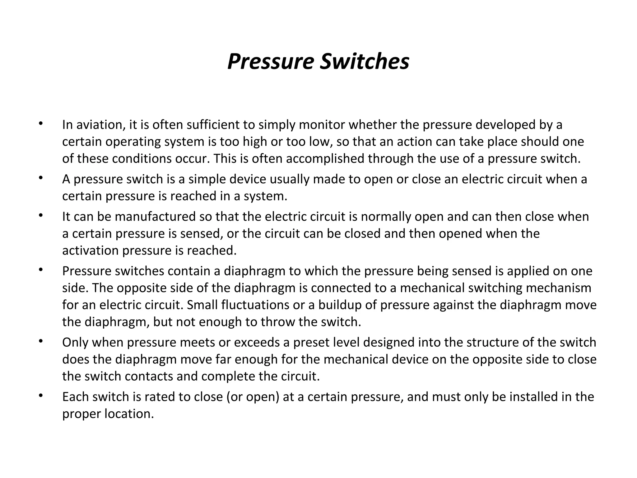 Pressure Switches
• In aviation, it is often sufficient to simply monitor whether the pressure developed by a
certain operating system is too high or too low, so that an action can take place should one
of these conditions occur. This is often accomplished through the use of a pressure switch.
• A pressure switch is a simple device usually made to open or close an electric circuit when a
certain pressure is reached in a system.
• It can be manufactured so that the electric circuit is normally open and can then close when
a certain pressure is sensed, or the circuit can be closed and then opened when the
activation pressure is reached.
• Pressure switches contain a diaphragm to which the pressure being sensed is applied on one
side. The opposite side of the diaphragm is connected to a mechanical switching mechanism
for an electric circuit. Small fluctuations or a buildup of pressure against the diaphragm move
the diaphragm, but not enough to throw the switch.
• Only when pressure meets or exceeds a preset level designed into the structure of the switch
does the diaphragm move far enough for the mechanical device on the opposite side to close
the switch contacts and complete the circuit.
• Each switch is rated to close (or open) at a certain pressure, and must only be installed in the
proper location.
 