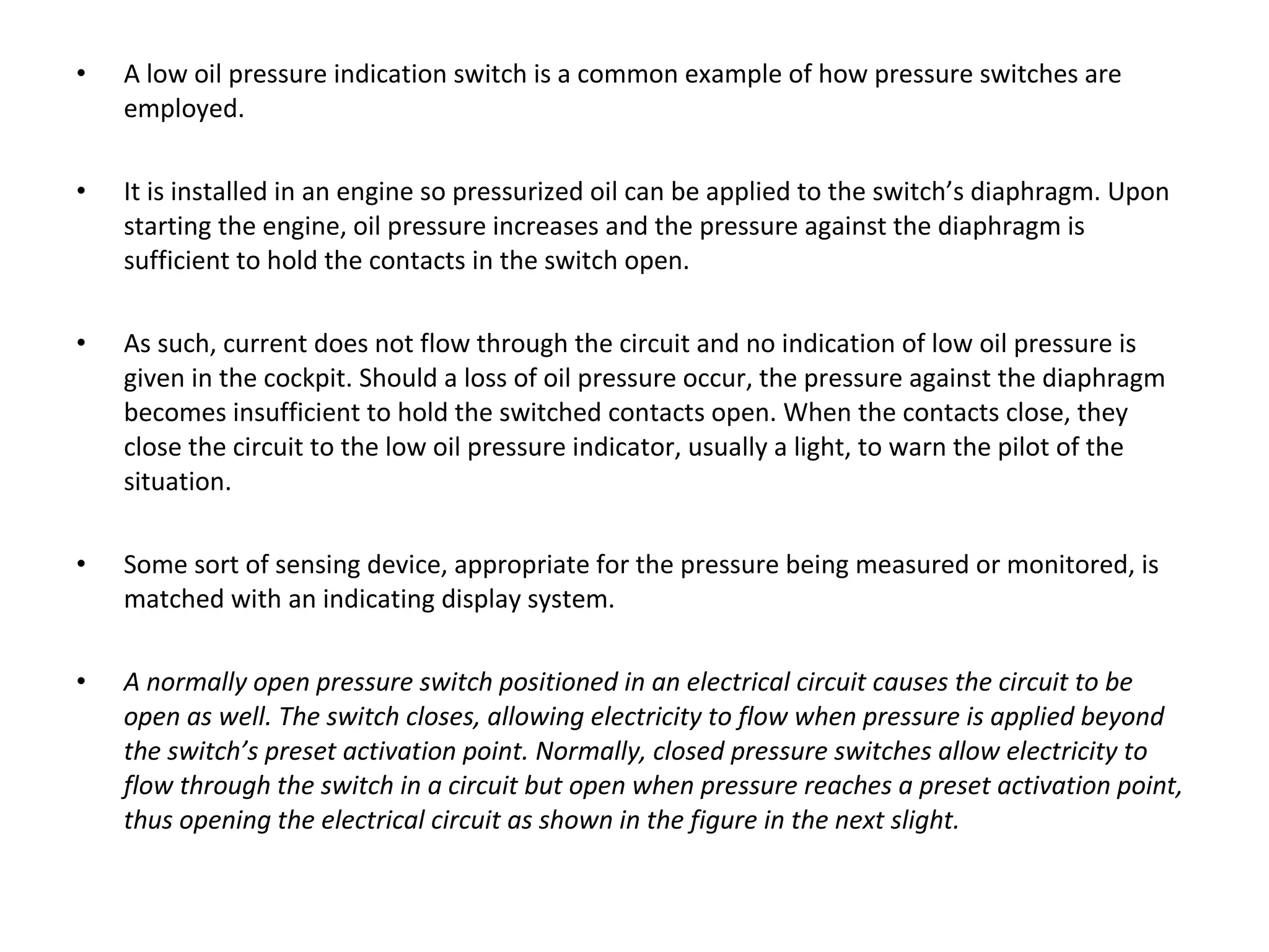 • A low oil pressure indication switch is a common example of how pressure switches are
employed.
• It is installed in an engine so pressurized oil can be applied to the switch’s diaphragm. Upon
starting the engine, oil pressure increases and the pressure against the diaphragm is
sufficient to hold the contacts in the switch open.
• As such, current does not flow through the circuit and no indication of low oil pressure is
given in the cockpit. Should a loss of oil pressure occur, the pressure against the diaphragm
becomes insufficient to hold the switched contacts open. When the contacts close, they
close the circuit to the low oil pressure indicator, usually a light, to warn the pilot of the
situation.
• Some sort of sensing device, appropriate for the pressure being measured or monitored, is
matched with an indicating display system.
• A normally open pressure switch positioned in an electrical circuit causes the circuit to be
open as well. The switch closes, allowing electricity to flow when pressure is applied beyond
the switch’s preset activation point. Normally, closed pressure switches allow electricity to
flow through the switch in a circuit but open when pressure reaches a preset activation point,
thus opening the electrical circuit as shown in the figure in the next slight.
 
