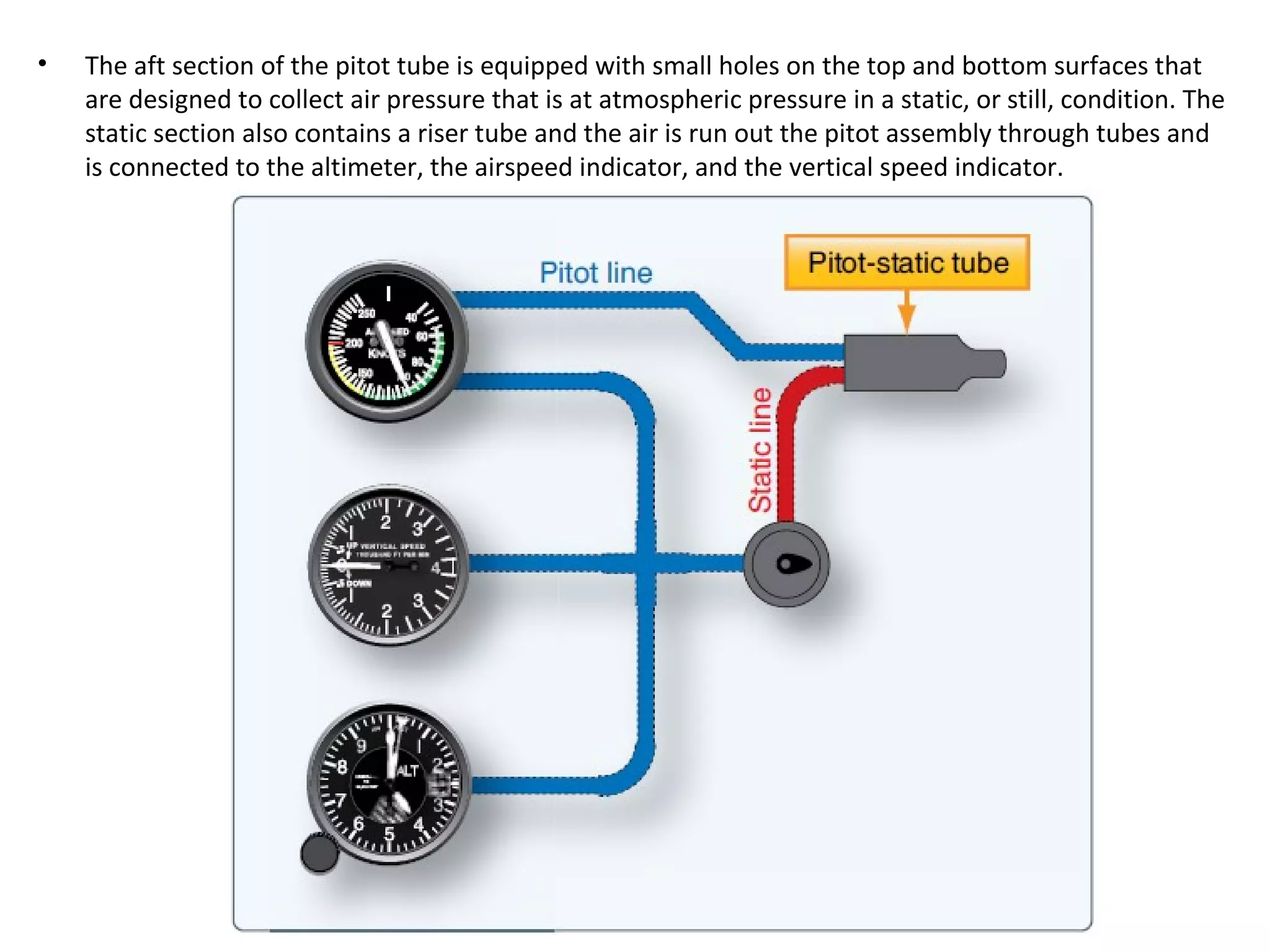 • The aft section of the pitot tube is equipped with small holes on the top and bottom surfaces that
are designed to collect air pressure that is at atmospheric pressure in a static, or still, condition. The
static section also contains a riser tube and the air is run out the pitot assembly through tubes and
is connected to the altimeter, the airspeed indicator, and the vertical speed indicator.
 