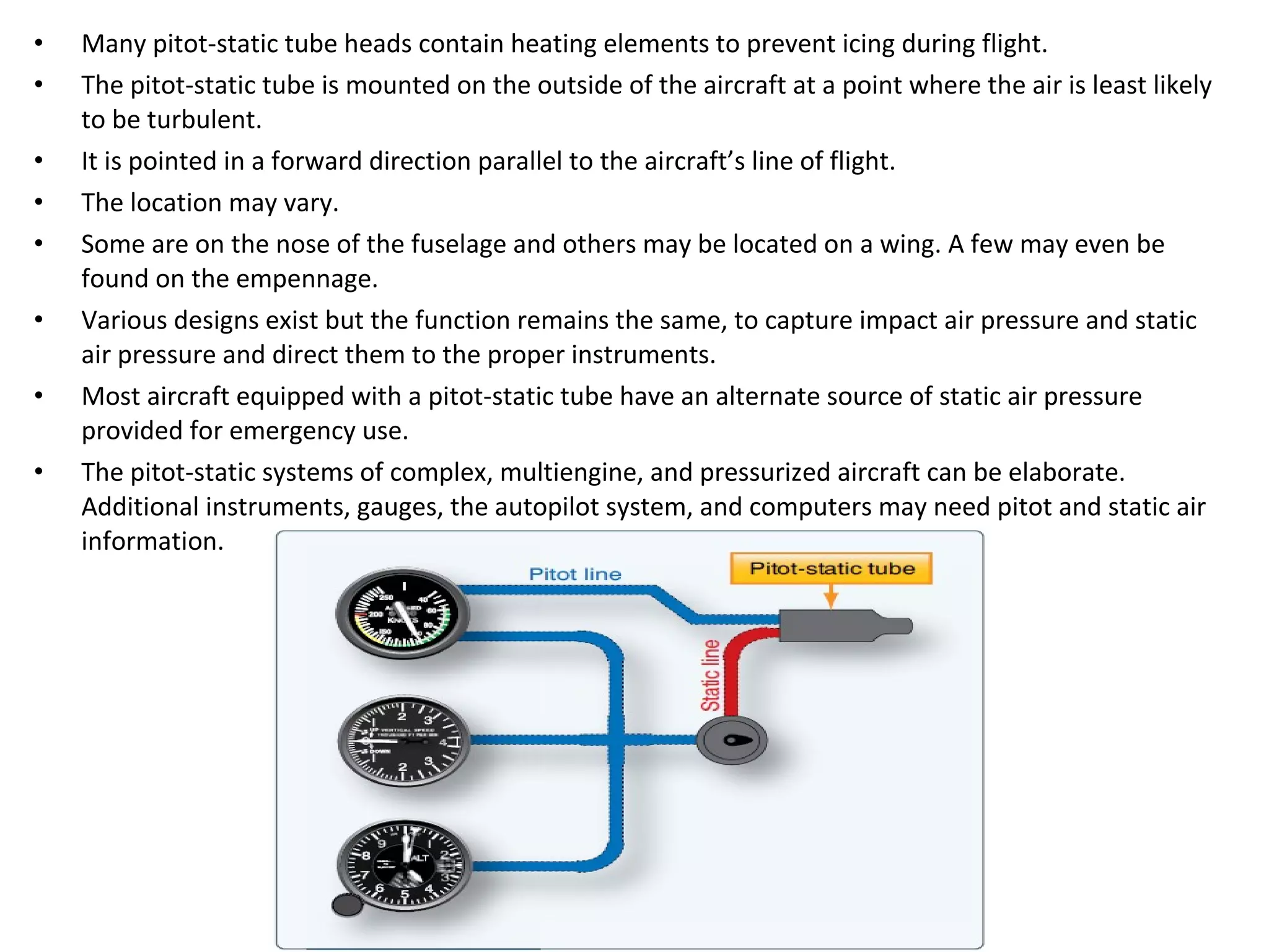 • Many pitot-static tube heads contain heating elements to prevent icing during flight.
• The pitot-static tube is mounted on the outside of the aircraft at a point where the air is least likely
to be turbulent.
• It is pointed in a forward direction parallel to the aircraft’s line of flight.
• The location may vary.
• Some are on the nose of the fuselage and others may be located on a wing. A few may even be
found on the empennage.
• Various designs exist but the function remains the same, to capture impact air pressure and static
air pressure and direct them to the proper instruments.
• Most aircraft equipped with a pitot-static tube have an alternate source of static air pressure
provided for emergency use.
• The pitot-static systems of complex, multiengine, and pressurized aircraft can be elaborate.
Additional instruments, gauges, the autopilot system, and computers may need pitot and static air
information.
 