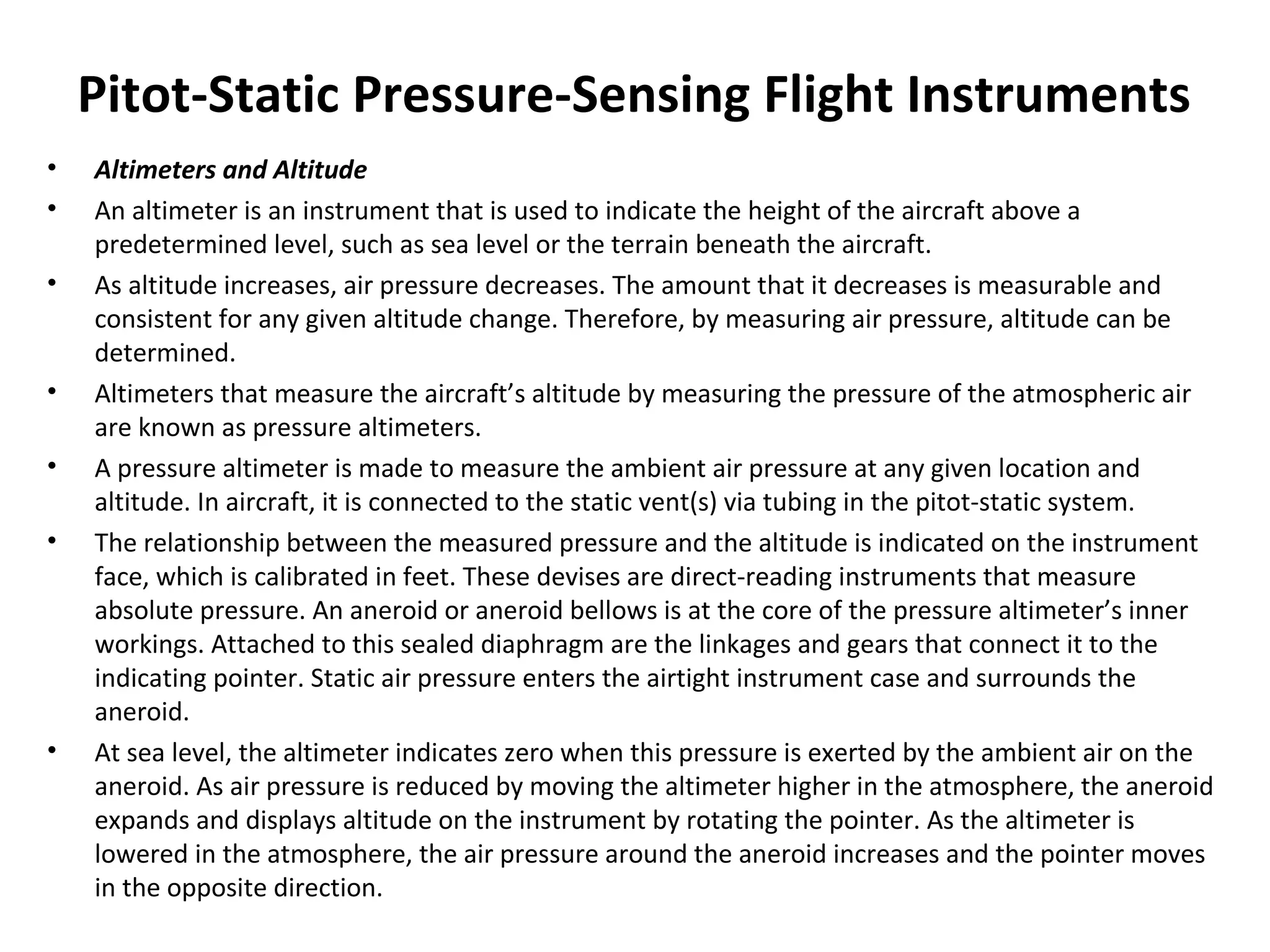 Pitot-Static Pressure-Sensing Flight Instruments
• Altimeters and Altitude
• An altimeter is an instrument that is used to indicate the height of the aircraft above a
predetermined level, such as sea level or the terrain beneath the aircraft.
• As altitude increases, air pressure decreases. The amount that it decreases is measurable and
consistent for any given altitude change. Therefore, by measuring air pressure, altitude can be
determined.
• Altimeters that measure the aircraft’s altitude by measuring the pressure of the atmospheric air
are known as pressure altimeters.
• A pressure altimeter is made to measure the ambient air pressure at any given location and
altitude. In aircraft, it is connected to the static vent(s) via tubing in the pitot-static system.
• The relationship between the measured pressure and the altitude is indicated on the instrument
face, which is calibrated in feet. These devises are direct-reading instruments that measure
absolute pressure. An aneroid or aneroid bellows is at the core of the pressure altimeter’s inner
workings. Attached to this sealed diaphragm are the linkages and gears that connect it to the
indicating pointer. Static air pressure enters the airtight instrument case and surrounds the
aneroid.
• At sea level, the altimeter indicates zero when this pressure is exerted by the ambient air on the
aneroid. As air pressure is reduced by moving the altimeter higher in the atmosphere, the aneroid
expands and displays altitude on the instrument by rotating the pointer. As the altimeter is
lowered in the atmosphere, the air pressure around the aneroid increases and the pointer moves
in the opposite direction.
 