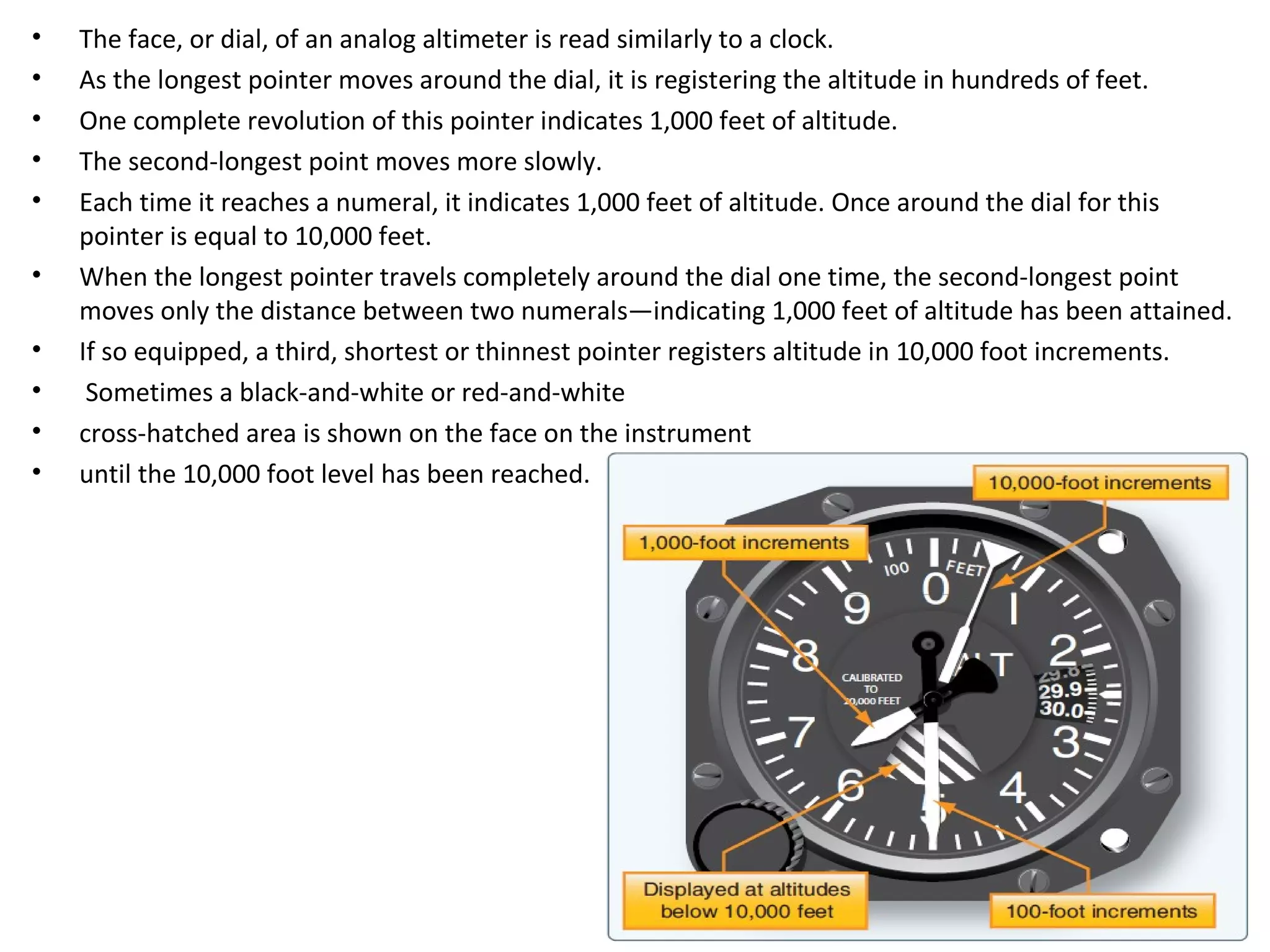 • The face, or dial, of an analog altimeter is read similarly to a clock.
• As the longest pointer moves around the dial, it is registering the altitude in hundreds of feet.
• One complete revolution of this pointer indicates 1,000 feet of altitude.
• The second-longest point moves more slowly.
• Each time it reaches a numeral, it indicates 1,000 feet of altitude. Once around the dial for this
pointer is equal to 10,000 feet.
• When the longest pointer travels completely around the dial one time, the second-longest point
moves only the distance between two numerals—indicating 1,000 feet of altitude has been attained.
• If so equipped, a third, shortest or thinnest pointer registers altitude in 10,000 foot increments.
• Sometimes a black-and-white or red-and-white
• cross-hatched area is shown on the face on the instrument
• until the 10,000 foot level has been reached.
 