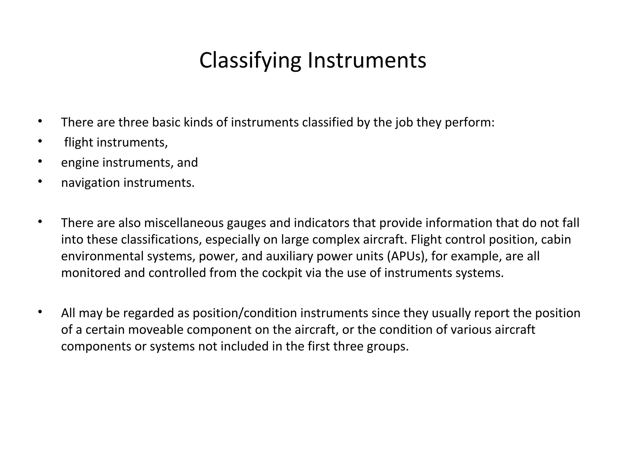 Classifying Instruments
• There are three basic kinds of instruments classified by the job they perform:
• flight instruments,
• engine instruments, and
• navigation instruments.
• There are also miscellaneous gauges and indicators that provide information that do not fall
into these classifications, especially on large complex aircraft. Flight control position, cabin
environmental systems, power, and auxiliary power units (APUs), for example, are all
monitored and controlled from the cockpit via the use of instruments systems.
• All may be regarded as position/condition instruments since they usually report the position
of a certain moveable component on the aircraft, or the condition of various aircraft
components or systems not included in the first three groups.
 