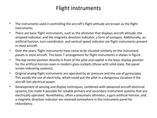 Flight Instruments
• The instruments used in controlling the aircraft’s flight attitude are known as the flight
instruments.
• There are basic flight instruments, such as the altimeter that displays aircraft altitude; the
airspeed indicator; and the magnetic direction indicator, a form of compass. Additionally, an
artificial horizon, turn coordinator, and vertical speed indicator are flight instruments present
in most aircraft.
• Over the years, flight instruments have come to be situated similarly on the instrument
panels in most aircraft. This basic T arrangement for flight instruments is shown in figure.
• The top center position directly in front of the pilot and copilot is the basic display position
for the artificial horizon even in modern glass cockpits (those with solid-state, flat-panel
screen indicating systems).
• Original analog flight instruments are operated by air pressure and the use of gyroscopes.
This avoids the use of electricity, which could put the pilot in a dangerous situation if the
aircraft lost electrical power.
• Development of sensing and display techniques, combined with advanced aircraft electrical
systems, has made it possible for reliable primary and secondary instrument systems that are
electrically operated. Nonetheless, often a pneumatic altimeter, a gyro artificial horizon, and
a magnetic direction indicator are retained somewhere in the instrument panel for
redundancy.
 