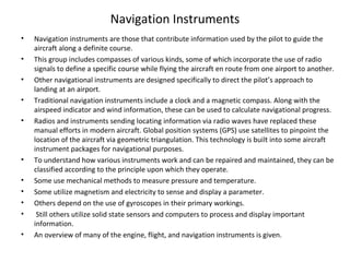 Navigation Instruments
• Navigation instruments are those that contribute information used by the pilot to guide the
aircraft along a definite course.
• This group includes compasses of various kinds, some of which incorporate the use of radio
signals to define a specific course while flying the aircraft en route from one airport to another.
• Other navigational instruments are designed specifically to direct the pilot’s approach to
landing at an airport.
• Traditional navigation instruments include a clock and a magnetic compass. Along with the
airspeed indicator and wind information, these can be used to calculate navigational progress.
• Radios and instruments sending locating information via radio waves have replaced these
manual efforts in modern aircraft. Global position systems (GPS) use satellites to pinpoint the
location of the aircraft via geometric triangulation. This technology is built into some aircraft
instrument packages for navigational purposes.
• To understand how various instruments work and can be repaired and maintained, they can be
classified according to the principle upon which they operate.
• Some use mechanical methods to measure pressure and temperature.
• Some utilize magnetism and electricity to sense and display a parameter.
• Others depend on the use of gyroscopes in their primary workings.
• Still others utilize solid state sensors and computers to process and display important
information.
• An overview of many of the engine, flight, and navigation instruments is given.
 