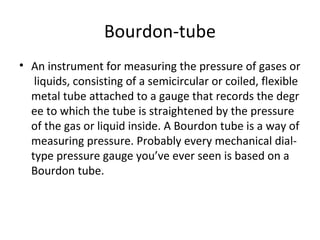 Bourdon-tube
• An instrument for measuring the pressure of gases or
 liquids, consisting of a semicircular or coiled, flexible 
metal tube attached to a gauge that records the degr
ee to which the tube is straightened by the pressure 
of the gas or liquid inside. A Bourdon tube is a way of 
measuring pressure. Probably every mechanical dial-
type pressure gauge you’ve ever seen is based on a 
Bourdon tube.
 