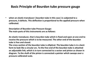 Basic Principle of Bourdon tube pressure gauge
• when an elastic transducer ( bourdon tube in this case ) is subjected to a
pressure, it defects. This deflection is proportional to the applied pressure when
calibrated.
Description of Bourdon tube Pressure Gauge:
The main parts of this instruments are as follows:
An elastic transducer, that is bourdon tube which is fixed and open at one end to
receive the pressure which is to be measured. The other end of the bourdon
tube is free and closed.
The cross-section of the bourdon tube is elliptical. The bourdon tube is in a bent
form to look like a circular arc. To the free end of the bourdon tube is attached
an adjustable link, which is in turn connected to a sector and pinion as shown in
diagram. To the shaft of the pinion is connected a pointer which sweeps over a
pressure calibrated scale.
 