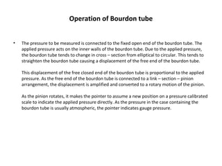 Operation of Bourdon tube
• The pressure to be measured is connected to the fixed open end of the bourdon tube. The 
applied pressure acts on the inner walls of the bourdon tube. Due to the applied pressure, 
the bourdon tube tends to change in cross – section from elliptical to circular. This tends to 
straighten the bourdon tube causing a displacement of the free end of the bourdon tube.
This displacement of the free closed end of the bourdon tube is proportional to the applied 
pressure. As the free end of the bourdon tube is connected to a link – section – pinion 
arrangement, the displacement is amplified and converted to a rotary motion of the pinion.
As the pinion rotates, it makes the pointer to assume a new position on a pressure calibrated 
scale to indicate the applied pressure directly. As the pressure in the case containing the 
bourdon tube is usually atmospheric, the pointer indicates gauge pressure.
 