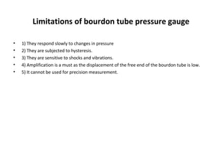 Limitations of bourdon tube pressure gauge
• 1) They respond slowly to changes in pressure
• 2) They are subjected to hysteresis.
• 3) They are sensitive to shocks and vibrations.
• 4) Amplification is a must as the displacement of the free end of the bourdon tube is low.
• 5) It cannot be used for precision measurement.
 