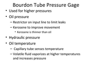 Bourdon Tube Pressure Gage
• Used for higher pressures
• Oil pressure
– Restrictor on input line to limit leaks
– Kerosene to improve movement
• Kerosene is thinner than oil
• Hydraulic pressure
• Oil temperature
–  Capillary tube senses temperature
– Volatile fluid vaporizes at higher temperatures 
and increases pressure
 