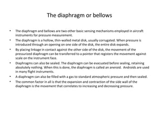 The diaphragm or bellows
• The diaphragm and bellows are two other basic sensing mechanisms employed in aircraft 
instruments for pressure measurement.
• The diaphragm is a hollow, thin-walled metal disk, usually corrugated. When pressure is 
introduced through an opening on one side of the disk, the entire disk expands.
• By placing linkage in contact against the other side of the disk, the movement of the 
pressurized diaphragm can be transferred to a pointer that registers the movement against 
scale on the instrument face.
• Diaphragms can also be sealed. The diaphragm can be evacuated before sealing, retaining 
absolutely nothing. When this is done, the diaphragm is called an aneroid.  Androids are used 
in many flight instruments. 
• A diaphragm can also be filled with a gas to standard atmospheric pressure and then sealed.
• The common factor in all is that the expansion and contraction of the side wall of the 
diaphragm is the movement that correlates to increasing and decreasing pressure.
 