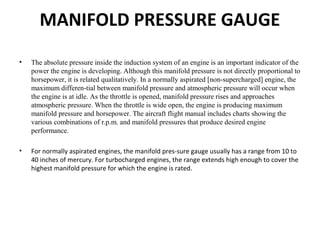 MANIFOLD PRESSURE GAUGE
• The absolute pressure inside the induction system of an engine is an important indicator of the
power the engine is developing. Although this manifold pressure is not directly proportional to
horsepower, it is related qualitatively. In a normally aspirated [non-supercharged] engine, the
maximum differen-tial between manifold pressure and atmospheric pressure will occur when
the engine is at idle. As the throttle is opened, manifold pressure rises and approaches
atmospheric pressure. When the throttle is wide open, the engine is producing maximum
manifold pressure and horsepower. The aircraft flight manual includes charts showing the
various combinations of r.p.m. and manifold pressures that produce desired engine
performance.
• For normally aspirated engines, the manifold pres­sure gauge usually has a range from 10 to
40 inches of mercury. For turbocharged engines, the range extends high enough to cover the
highest manifold pressure for which the engine is rated.
 
