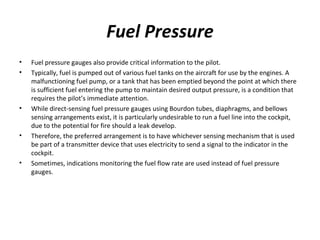 Fuel Pressure
• Fuel pressure gauges also provide critical information to the pilot.
• Typically, fuel is pumped out of various fuel tanks on the aircraft for use by the engines. A
malfunctioning fuel pump, or a tank that has been emptied beyond the point at which there
is sufficient fuel entering the pump to maintain desired output pressure, is a condition that
requires the pilot’s immediate attention.
• While direct­sensing fuel pressure gauges using Bourdon tubes, diaphragms, and bellows
sensing arrangements exist, it is particularly undesirable to run a fuel line into the cockpit,
due to the potential for fire should a leak develop.
• Therefore, the preferred arrangement is to have whichever sensing mechanism that is used
be part of a transmitter device that uses electricity to send a signal to the indicator in the
cockpit.
• Sometimes, indications monitoring the fuel flow rate are used instead of fuel pressure
gauges.
 