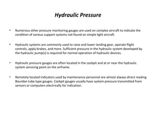 Hydraulic Pressure
• Numerous other pressure monitoring gauges are used on complex aircraft to indicate the
condition of various support systems not found on simple light aircraft.
• Hydraulic systems are commonly used to raise and lower landing gear, operate flight
controls, apply brakes, and more. Sufficient pressure in the hydraulic system developed by
the hydraulic pump(s) is required for normal operation of hydraulic devices.
• Hydraulic pressure gauges are often located in the cockpit and at or near the hydraulic
system servicing point on the airframe.
• Remotely located indicators used by maintenance personnel are almost always direct reading
Bourdon tube type gauges. Cockpit gauges usually have system pressure transmitted from
sensors or computers electrically for indication.
 