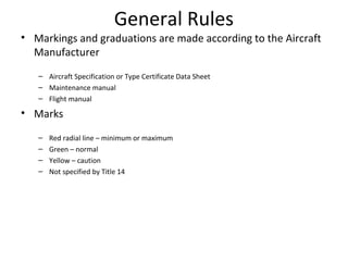 General Rules
• Markings and graduations are made according to the Aircraft
Manufacturer
– Aircraft Specification or Type Certificate Data Sheet
– Maintenance manual
– Flight manual
• Marks
– Red radial line – minimum or maximum
– Green – normal
– Yellow – caution
– Not specified by Title 14
 