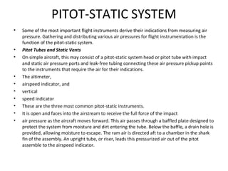 PITOT-STATIC SYSTEM
• Some of the most important flight instruments derive their indications from measuring air
pressure. Gathering and distributing various air pressures for flight instrumentation is the
function of the pitot-static system.
• Pitot Tubes and Static Vents
• On simple aircraft, this may consist of a pitot-static system head or pitot tube with impact
and static air pressure ports and leak-free tubing connecting these air pressure pickup points
to the instruments that require the air for their indications.
• The altimeter,
• airspeed indicator, and
• vertical
• speed indicator
• These are the three most common pitot-static instruments.
• It is open and faces into the airstream to receive the full force of the impact
• air pressure as the aircraft moves forward. This air passes through a baffled plate designed to
protect the system from moisture and dirt entering the tube. Below the baffle, a drain hole is
provided, allowing moisture to escape. The ram air is directed aft to a chamber in the shark
fin of the assembly. An upright tube, or riser, leads this pressurized air out of the pitot
assemble to the airspeed indicator.
 